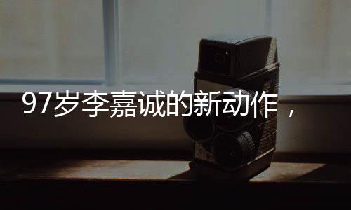 97歲李嘉誠的新動作，商業(yè)巨頭續(xù)寫傳奇