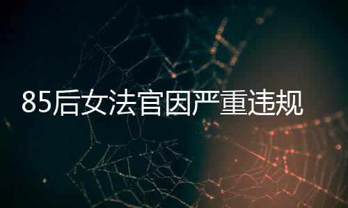 85后女法官因嚴(yán)重違規(guī)被開除公職，知法犯法引發(fā)社會(huì)關(guān)注
