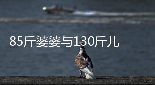 85斤婆婆與130斤兒媳同住，一段別樣的生活體驗
