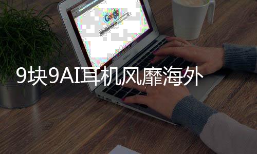 9塊9AI耳機風靡海外，中國智能產(chǎn)品引領(lǐng)全球潮流