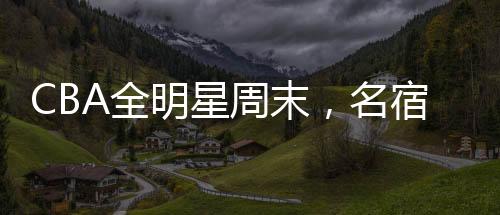 CBA全明星周末，名宿齊聚，共赴籃球盛宴