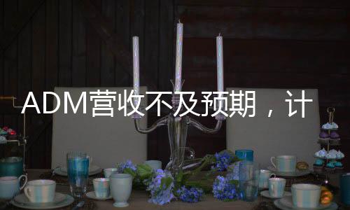 ADM營(yíng)收不及預(yù)期，計(jì)劃裁員至多750人
