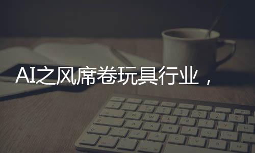 AI之風席卷玩具行業(yè)，變革、機遇與挑戰(zhàn)