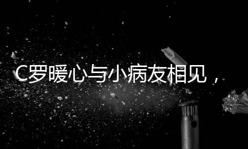 C羅暖心與小病友相見，真情合影感動眾人