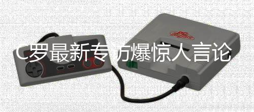 C羅最新專訪爆驚人言論！
