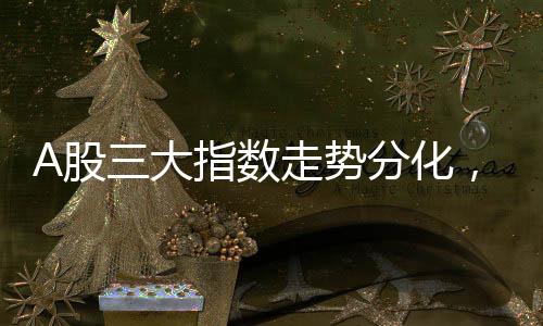 A股三大指數(shù)走勢分化，萬科A股漲勢喜人，漲幅超過7%