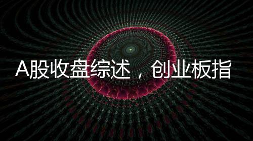A股收盤綜述，創(chuàng)業(yè)板指震蕩下行，跌幅達(dá)3.82%