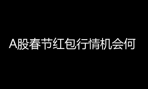 A股春節(jié)紅包行情機(jī)會(huì)何在？解析投資機(jī)會(huì)與策略