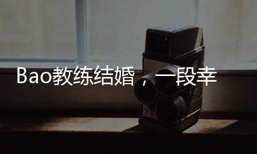 Bao教練結婚，一段幸福的聯(lián)姻