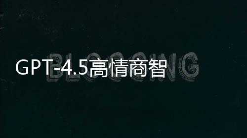 GPT-4.5高情商智能模型重磅發(fā)布，重塑自然語言交互體驗