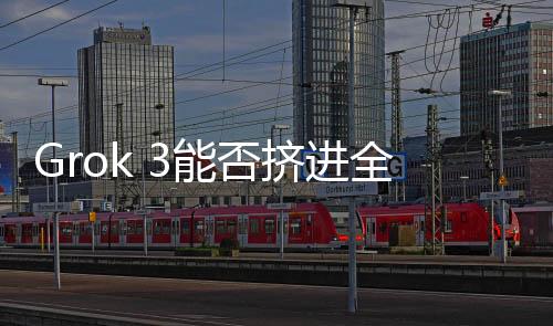 Grok 3能否擠進(jìn)全球模型Top 5？技術(shù)挑戰(zhàn)與市場(chǎng)前景深度解析