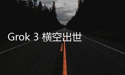 Grok 3 橫空出世！馬斯克開啟AI大模型競爭新紀元