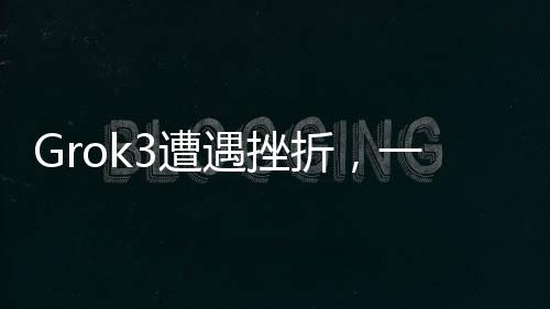 Grok3遭遇挫折，一項技術的意外失敗