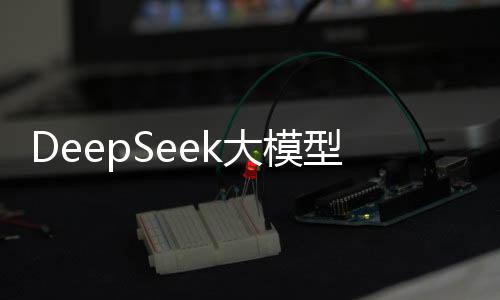 DeepSeek大模型強勢上線，賦能多平臺融合創(chuàng)新