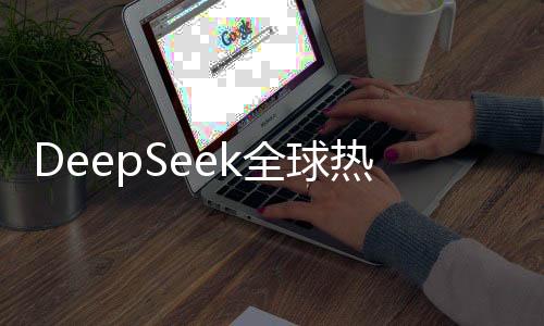 DeepSeek全球熱捧，在140個(gè)國家下載量排名第一