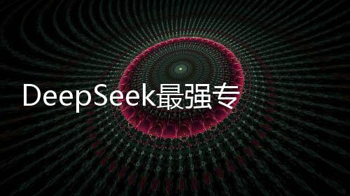 DeepSeek最強(qiáng)專業(yè)拆解來(lái)襲，深度探索引領(lǐng)科技前沿
