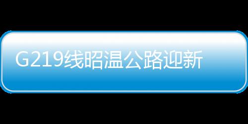 G219線昭溫公路迎新進(jìn)展——工程進(jìn)展順利，助力區(qū)域經(jīng)濟(jì)發(fā)展