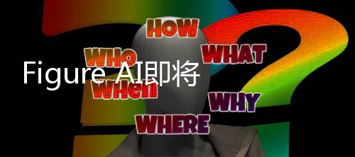 Figure AI即將開啟新一輪融資，引領(lǐng)人工智能新篇章