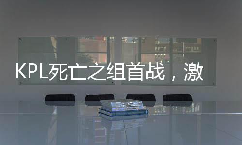 KPL死亡之組首戰(zhàn)，激戰(zhàn)正酣，誰能脫穎而出？