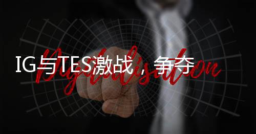 IG與TES激戰(zhàn)，爭奪勝者組最后名額——電競界的焦點之戰(zhàn)