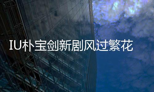 IU樸寶劍新劇風(fēng)過繁花定檔3月7日，開啟熒屏浪漫之旅！