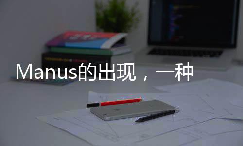 Manus的出現(xiàn)，一種超越理解的現(xiàn)象