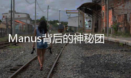 Manus背后的神秘團隊，揭開面紗下的真相