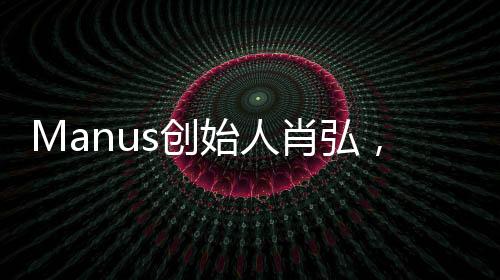 Manus創(chuàng)始人肖弘，90后的創(chuàng)新與突破