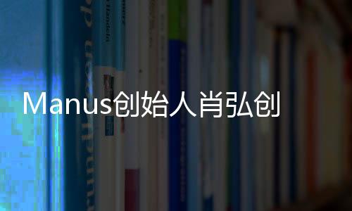 Manus創(chuàng)始人肖弘創(chuàng)業(yè)導(dǎo)師發(fā)聲，分享成功經(jīng)驗(yàn)，引領(lǐng)創(chuàng)新未來(lái)