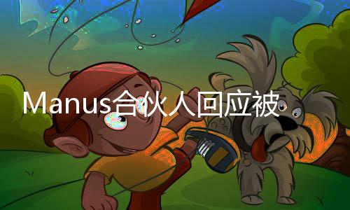 Manus合伙人回應(yīng)被質(zhì)疑饑餓營銷