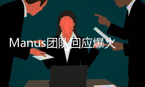 Manus團隊回應爆火，以行動回應爭議，展示團隊實力與決心
