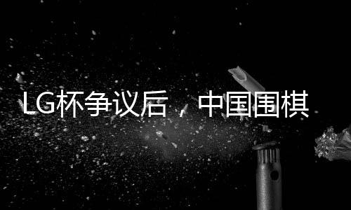LG杯爭(zhēng)議后，中國(guó)圍棋協(xié)會(huì)擬拒絕外援——圍棋界的變革與挑戰(zhàn)