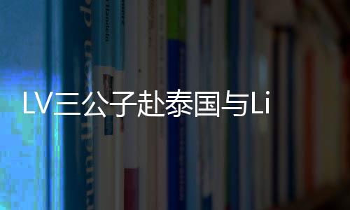 LV三公子赴泰國(guó)與Lisa共度情人節(jié)，浪漫之旅引發(fā)關(guān)注熱潮