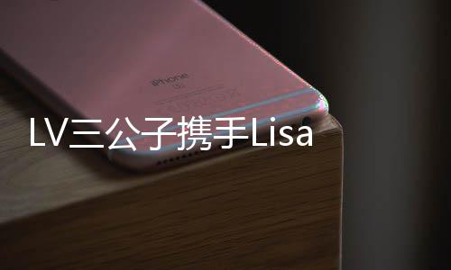 LV三公子攜手Lisa共度浪漫情人節(jié)，泰國上演甜蜜篇章