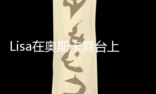 Lisa在奧斯卡舞臺上的驚艷表現(xiàn)，美輪美奐，令人瘋狂！