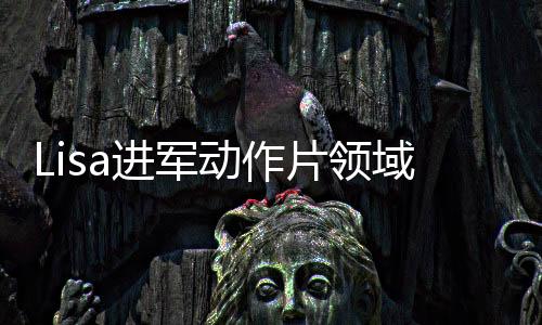 Lisa進軍動作片領(lǐng)域，挑戰(zhàn)自我，塑造熱血新形象