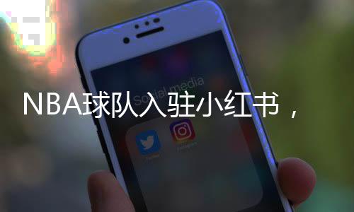 NBA球隊(duì)入駐小紅書(shū)，掀起數(shù)字體育熱潮