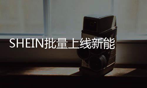 SHEIN批量上線新能源車(chē)，2025年預(yù)計(jì)減碳近萬(wàn)噸