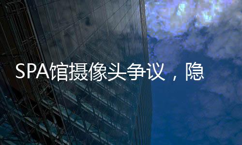 SPA館攝像頭爭議，隱私保護(hù)的缺失與挑戰(zhàn)