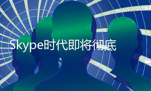 Skype時(shí)代即將徹底終結(jié)！微軟宣布5月停止服務(wù)