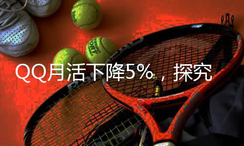 QQ月活下降5%，探究社交平臺(tái)發(fā)展的挑戰(zhàn)與機(jī)遇