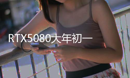 RTX5080大年初一解禁 RTX5090/D定在1月24日