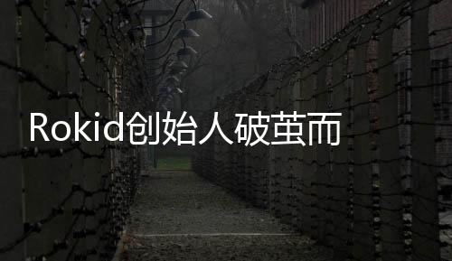 Rokid創(chuàng)始人破繭而出，創(chuàng)新與領(lǐng)導(dǎo)力鑄就傳奇故事