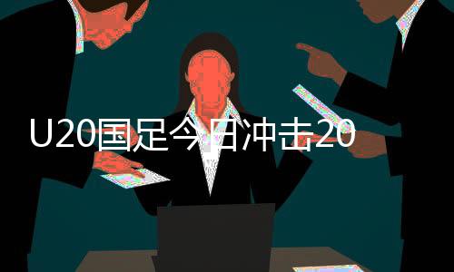 U20國足今日沖擊2025智利世青賽，備戰(zhàn)之路挑戰(zhàn)重重