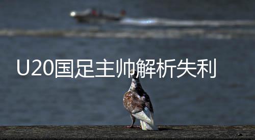 U20國足主帥解析失利原因，落后兩球喚醒球隊決心