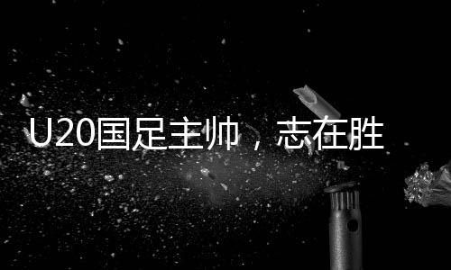 U20國(guó)足主帥，志在勝利，每一場(chǎng)比賽都充滿激情與期待