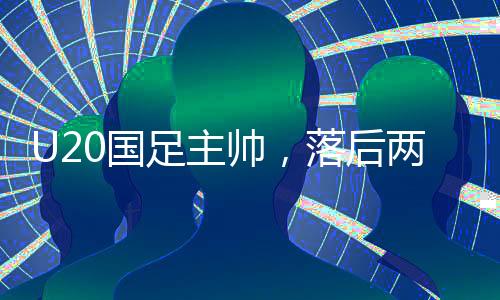 U20國足主帥，落后兩球之后，我們覺醒——探尋國足新篇章