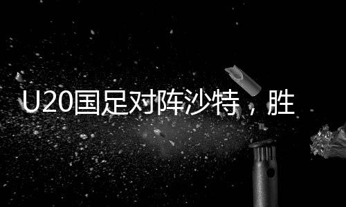 U20國(guó)足對(duì)陣沙特，勝利晉級(jí)世青賽的關(guān)鍵之戰(zhàn)