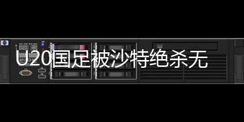 U20國(guó)足被沙特絕殺無(wú)緣世青賽，青年軍團(tuán)的挫折與反思