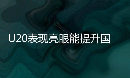 U20表現(xiàn)亮眼能提升國(guó)足實(shí)力嗎，國(guó)足新星閃耀的啟示與未來(lái)展望
